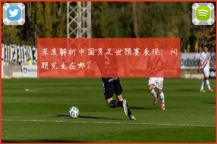 深度解析中国男足世预赛表现：问题究竟在哪？