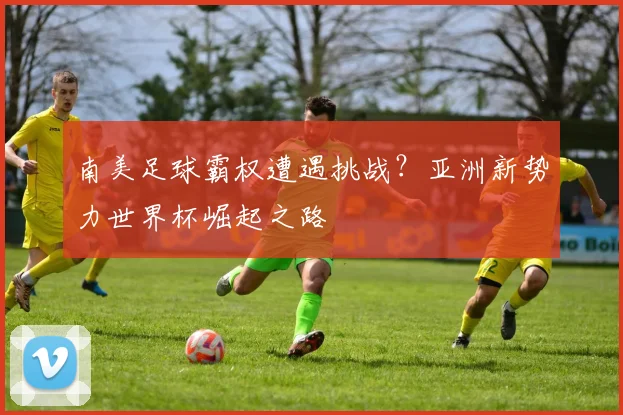 南美足球霸权遭遇挑战？亚洲新势力世界杯崛起之路