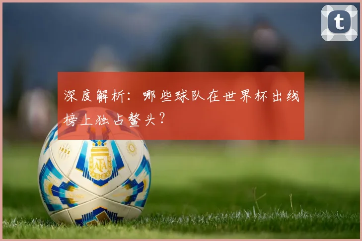 深度解析：哪些球队在世界杯出线榜上独占鳌头？